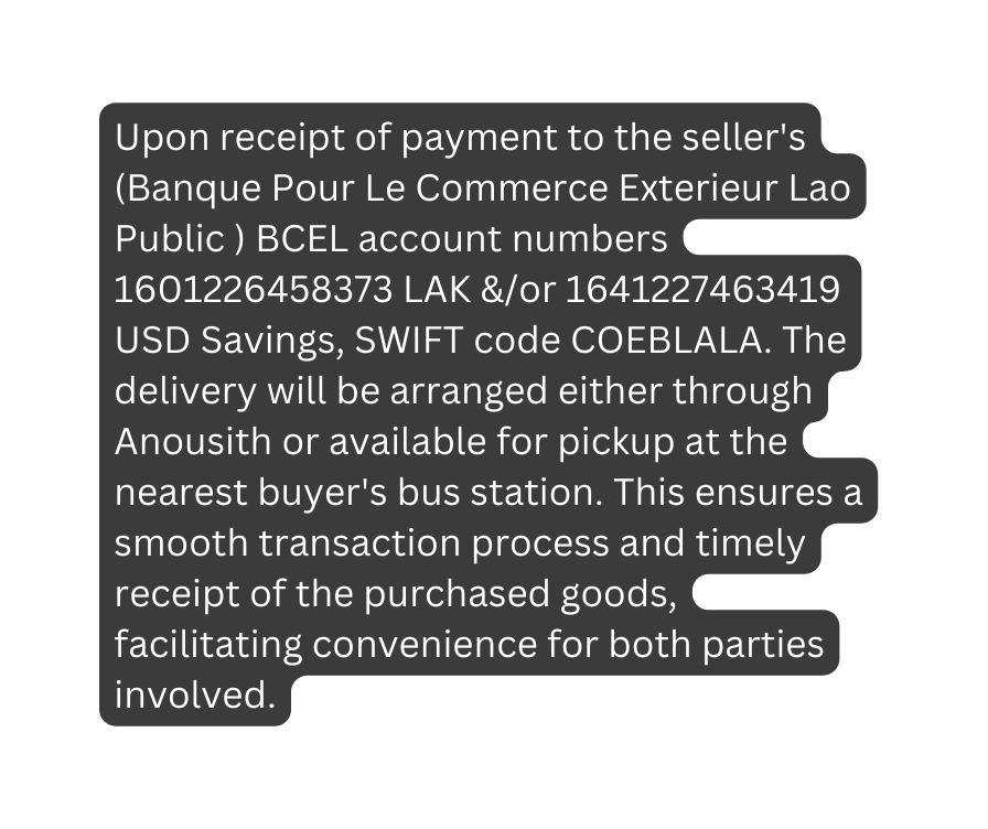 Upon receipt of payment to the seller s Banque Pour Le Commerce Exterieur Lao Public BCEL account numbers 1601226458373 LAK or 1641227463419 USD Savings SWIFT code COEBLALA The delivery will be arranged either through Anousith or available for pickup at the nearest buyer s bus station This ensures a smooth transaction process and timely receipt of the purchased goods facilitating convenience for both parties involved