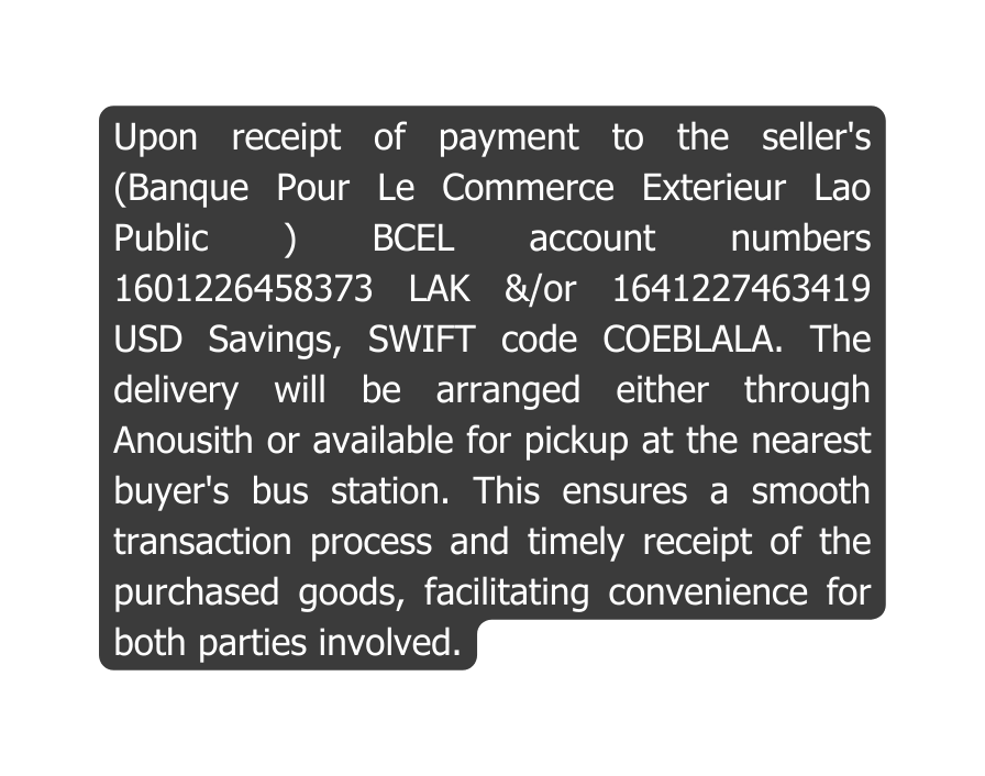 Upon receipt of payment to the seller s Banque Pour Le Commerce Exterieur Lao Public BCEL account numbers 1601226458373 LAK or 1641227463419 USD Savings SWIFT code COEBLALA The delivery will be arranged either through Anousith or available for pickup at the nearest buyer s bus station This ensures a smooth transaction process and timely receipt of the purchased goods facilitating convenience for both parties involved