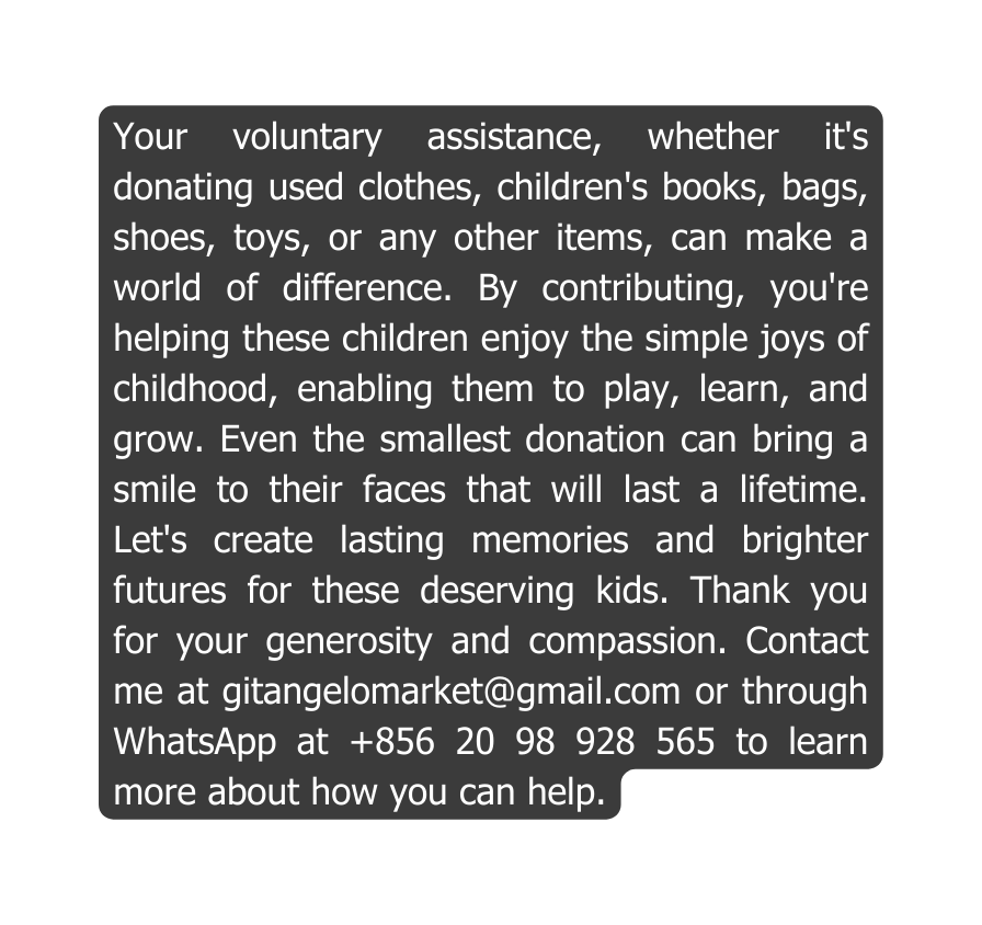 Your voluntary assistance whether it s donating used clothes children s books bags shoes toys or any other items can make a world of difference By contributing you re helping these children enjoy the simple joys of childhood enabling them to play learn and grow Even the smallest donation can bring a smile to their faces that will last a lifetime Let s create lasting memories and brighter futures for these deserving kids Thank you for your generosity and compassion Contact me at gitangelomarket gmail com or through WhatsApp at 856 20 98 928 565 to learn more about how you can help