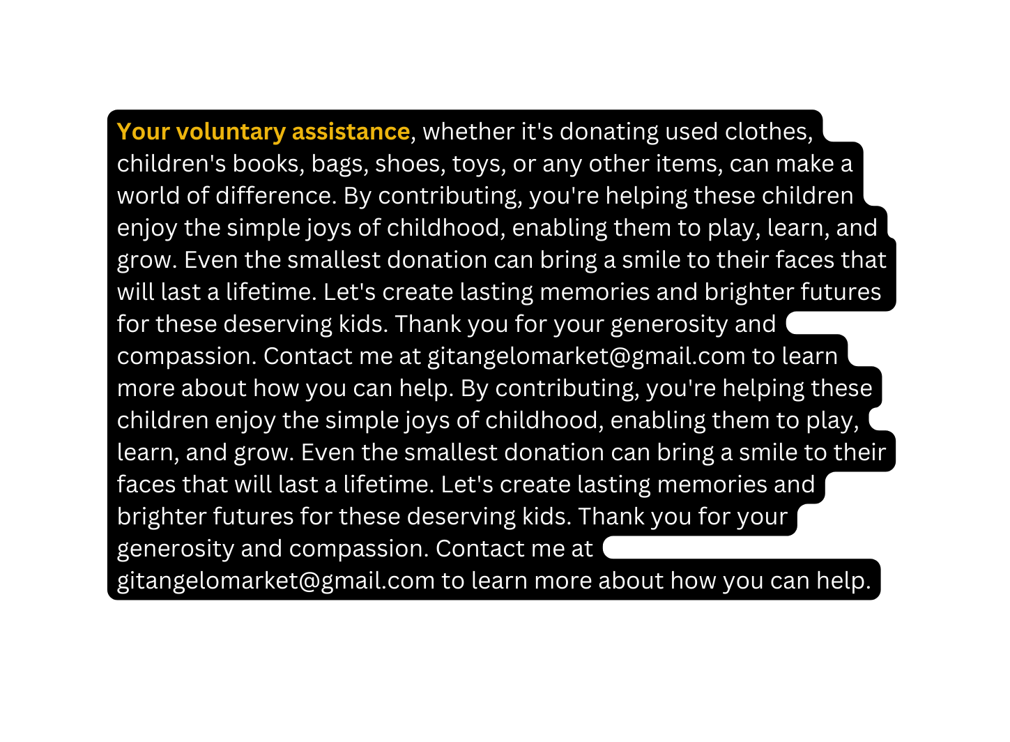 Your voluntary assistance whether it s donating used clothes children s books bags shoes toys or any other items can make a world of difference By contributing you re helping these children enjoy the simple joys of childhood enabling them to play learn and grow Even the smallest donation can bring a smile to their faces that will last a lifetime Let s create lasting memories and brighter futures for these deserving kids Thank you for your generosity and compassion Contact me at gitangelomarket gmail com to learn more about how you can help By contributing you re helping these children enjoy the simple joys of childhood enabling them to play learn and grow Even the smallest donation can bring a smile to their faces that will last a lifetime Let s create lasting memories and brighter futures for these deserving kids Thank you for your generosity and compassion Contact me at gitangelomarket gmail com to learn more about how you can help